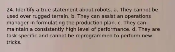 24. Identify a true statement about robots. a. They cannot be used over rugged terrain. b. They can assist an operations manager in formulating the production plan. c. They can maintain a consistently high level of performance. d. They are task specific and cannot be reprogrammed to perform new tricks.