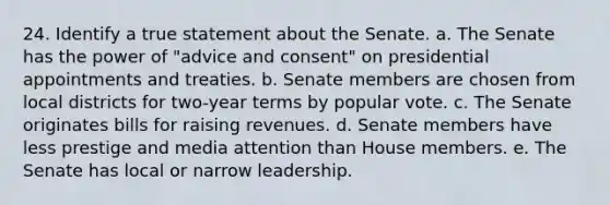 24. Identify a true statement about the Senate. a. The Senate has the power of "advice and consent" on presidential appointments and treaties. b. Senate members are chosen from local districts for two-year terms by popular vote. c. The Senate originates bills for raising revenues. d. Senate members have less prestige and media attention than House members. e. The Senate has local or narrow leadership.