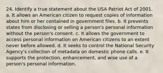 24. Identify a true statement about the USA Patriot Act of 2001. a. It allows an American citizen to request copies of information about him or her contained in government files. b. It prevents states from disclosing or selling a person's personal information without the person's consent. c. It allows the government to access personal information on American citizens to an extent never before allowed. d. It seeks to control the National Security Agency's collection of metadata on domestic phone calls. e. It supports the protection, enhancement, and wise use of a person's personal information.