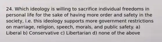 24. Which ideology is willing to sacrifice individual freedoms in personal life for the sake of having more order and safety in the society, i.e. this ideology supports more government restrictions on marriage, religion, speech, morals, and public safety. a) Liberal b) Conservative c) Libertarian d) none of the above