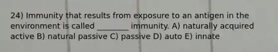 24) Immunity that results from exposure to an antigen in the environment is called ________ immunity. A) naturally acquired active B) natural passive C) passive D) auto E) innate