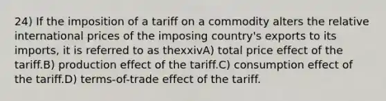 24) If the imposition of a tariff on a commodity alters the relative international prices of the imposing country's exports to its imports, it is referred to as thexxivA) total price effect of the tariff.B) production effect of the tariff.C) consumption effect of the tariff.D) terms-of-trade effect of the tariff.