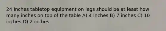 24 Inches tabletop equipment on legs should be at least how many inches on top of the table A) 4 inches B) 7 inches C) 10 inches D) 2 inches