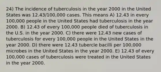 24) The incidence of tuberculosis in the year 2000 in the United States was 12.43/100,000 cases. This means A) 12.43 in every 100,000 people in the United States had tuberculosis in the year 2000. B) 12.43 of every 100,000 people died of tuberculosis in the U.S. in the year 2000. C) there were 12.43 new cases of tuberculosis for every 100,000 people in the United States in the year 2000. D) there were 12.43 tubercle bacilli per 100,000 microbes in the United States in the year 2000. E) 12.43 of every 100,000 cases of tuberculosis were treated in the United States in the year 2000.