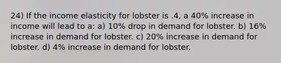 24) If the income elasticity for lobster is .4, a 40% increase in income will lead to a: a) 10% drop in demand for lobster. b) 16% increase in demand for lobster. c) 20% increase in demand for lobster. d) 4% increase in demand for lobster.