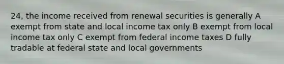 24, the income received from renewal securities is generally A exempt from state and local income tax only B exempt from local income tax only C exempt from federal income taxes D fully tradable at federal state and local governments