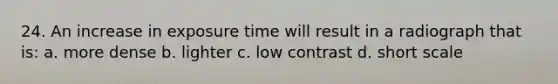 24. An increase in exposure time will result in a radiograph that is: a. more dense b. lighter c. low contrast d. short scale