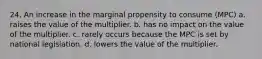 24. An increase in the marginal propensity to consume (MPC) a. raises the value of the multiplier. b. has no impact on the value of the multiplier. c. rarely occurs because the MPC is set by national legislation. d. lowers the value of the multiplier.