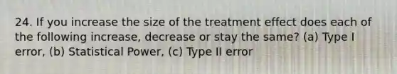 24. If you increase the size of the treatment effect does each of the following increase, decrease or stay the same? (a) Type I error, (b) Statistical Power, (c) Type II error