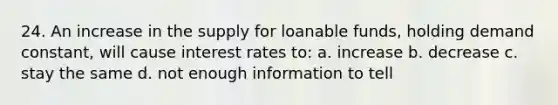 24. An increase in the supply for loanable funds, holding demand constant, will cause interest rates to: a. increase b. decrease c. stay the same d. not enough information to tell