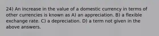 24) An increase in the value of a domestic currency in terms of other currencies is known as A) an appreciation. B) a flexible exchange rate. C) a depreciation. D) a term not given in the above answers.