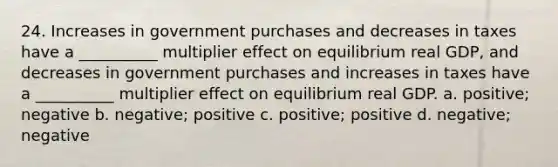 24. Increases in government purchases and decreases in taxes have a __________ multiplier effect on equilibrium real GDP, and decreases in government purchases and increases in taxes have a __________ multiplier effect on equilibrium real GDP. a. positive; negative b. negative; positive c. positive; positive d. negative; negative