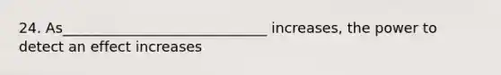 24. As_____________________________ increases, the power to detect an effect increases