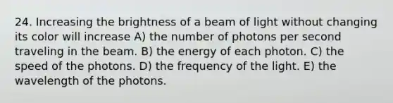 24. Increasing the brightness of a beam of light without changing its color will increase A) the number of photons per second traveling in the beam. B) the energy of each photon. C) the speed of the photons. D) the frequency of the light. E) the wavelength of the photons.