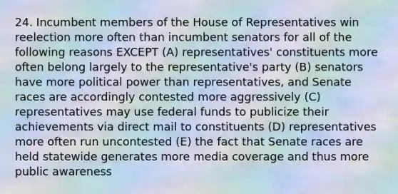 24. Incumbent members of the House of Representatives win reelection more often than incumbent senators for all of the following reasons EXCEPT (A) representatives' constituents more often belong largely to the representative's party (B) senators have more political power than representatives, and Senate races are accordingly contested more aggressively (C) representatives may use federal funds to publicize their achievements via direct mail to constituents (D) representatives more often run uncontested (E) the fact that Senate races are held statewide generates more media coverage and thus more public awareness