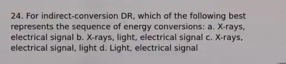 24. For indirect-conversion DR, which of the following best represents the sequence of energy conversions: a. X-rays, electrical signal b. X-rays, light, electrical signal c. X-rays, electrical signal, light d. Light, electrical signal