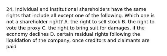 24. Individual and institutional shareholders have the same rights that include all except one of the following. Which one is not a shareholder right? A. the right to sell stock B. the right to vote the proxy C. the right to bring suit for damages, if the economy declines D. certain residual rights following the liquidation of the company, once creditors and claimants are paid