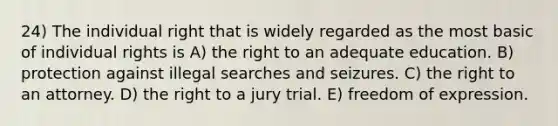 24) The individual right that is widely regarded as the most basic of individual rights is A) the right to an adequate education. B) protection against illegal searches and seizures. C) the right to an attorney. D) the right to a jury trial. E) freedom of expression.