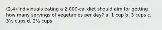 (2.4) Individuals eating a 2,000-cal diet should aim for getting how many servings of vegetables per day? a. 1 cup b. 3 cups c. 3½ cups d. 2½ cups