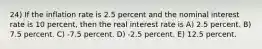 24) If the inflation rate is 2.5 percent and the nominal interest rate is 10 percent, then the real interest rate is A) 2.5 percent. B) 7.5 percent. C) -7.5 percent. D) -2.5 percent. E) 12.5 percent.