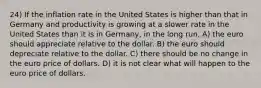 24) If the inflation rate in the United States is higher than that in Germany and productivity is growing at a slower rate in the United States than it is in Germany, in the long run, A) the euro should appreciate relative to the dollar. B) the euro should depreciate relative to the dollar. C) there should be no change in the euro price of dollars. D) it is not clear what will happen to the euro price of dollars.