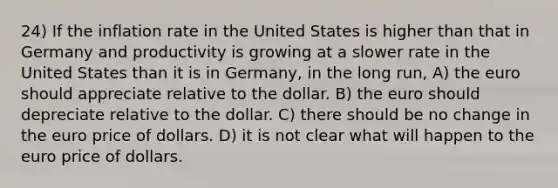 24) If the inflation rate in the United States is higher than that in Germany and productivity is growing at a slower rate in the United States than it is in Germany, in the long run, A) the euro should appreciate relative to the dollar. B) the euro should depreciate relative to the dollar. C) there should be no change in the euro price of dollars. D) it is not clear what will happen to the euro price of dollars.