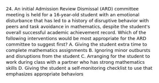 24. An initial Admission Review Dismissal (ARD) committee meeting is held for a 16-year-old student with an emotional disturbance that has led to a history of disruptive behavior with peers and task avoidance in mathematics, despite the student's overall successful academic achievement record. Which of the following interventions would be most appropriate for the ARD committee to suggest first? A. Giving the student extra time to complete mathematics assignments B. Ignoring minor outbursts and disruptions from the student C. Arranging for the student to work during class with a partner who has strong mathematics skills D. Giving the student a self-monitoring checklist to use that emphasizes appropriate behaviors