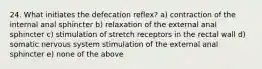 24. What initiates the defecation reflex? a) contraction of the internal anal sphincter b) relaxation of the external anal sphincter c) stimulation of stretch receptors in the rectal wall d) somatic nervous system stimulation of the external anal sphincter e) none of the above