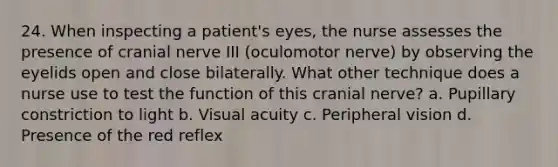 24. When inspecting a patient's eyes, the nurse assesses the presence of cranial nerve III (oculomotor nerve) by observing the eyelids open and close bilaterally. What other technique does a nurse use to test the function of this cranial nerve? a. Pupillary constriction to light b. Visual acuity c. Peripheral vision d. Presence of the red reflex