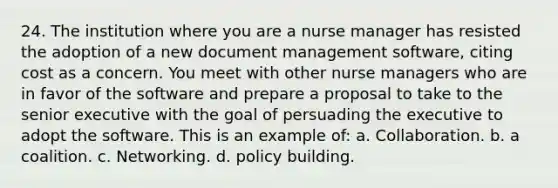 24. The institution where you are a nurse manager has resisted the adoption of a new document management software, citing cost as a concern. You meet with other nurse managers who are in favor of the software and prepare a proposal to take to the senior executive with the goal of persuading the executive to adopt the software. This is an example of: a. Collaboration. b. a coalition. c. Networking. d. policy building.