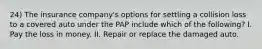 24) The insurance company's options for settling a collision loss to a covered auto under the PAP include which of the following? I. Pay the loss in money. II. Repair or replace the damaged auto.