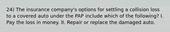 24) The insurance company's options for settling a collision loss to a covered auto under the PAP include which of the following? I. Pay the loss in money. II. Repair or replace the damaged auto.