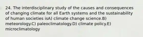 24. The interdisciplinary study of the causes and consequences of changing climate for all Earth systems and the sustainability of human societies isA) climate change science.B) meteorology.C) paleoclimatology.D) climate policy.E) microclimatology