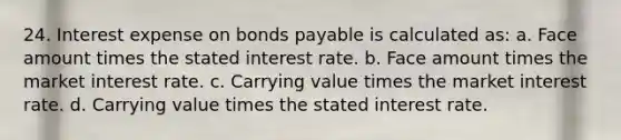 24. Interest expense on bonds payable is calculated as: a. Face amount times the stated interest rate. b. Face amount times the market interest rate. c. Carrying value times the market interest rate. d. Carrying value times the stated interest rate.