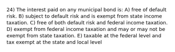 24) The interest paid on any municipal bond is: A) free of default risk. B) subject to default risk and is exempt from state income taxation. C) free of both default risk and federal income taxation. D) exempt from federal income taxation and may or may not be exempt from state taxation. E) taxable at the federal level and tax exempt at the state and local level