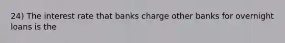 24) The interest rate that banks charge other banks for overnight loans is the