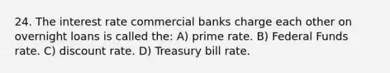 24. The interest rate commercial banks charge each other on overnight loans is called the: A) prime rate. B) Federal Funds rate. C) discount rate. D) Treasury bill rate.