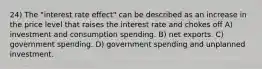 24) The "interest rate effect" can be described as an increase in the price level that raises the interest rate and chokes off A) investment and consumption spending. B) net exports. C) government spending. D) government spending and unplanned investment.