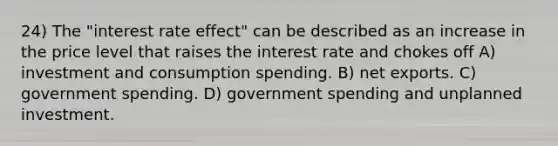 24) The "interest rate effect" can be described as an increase in the price level that raises the interest rate and chokes off A) investment and consumption spending. B) net exports. C) government spending. D) government spending and unplanned investment.