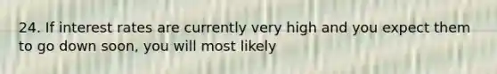 24. If interest rates are currently very high and you expect them to go down soon, you will most likely