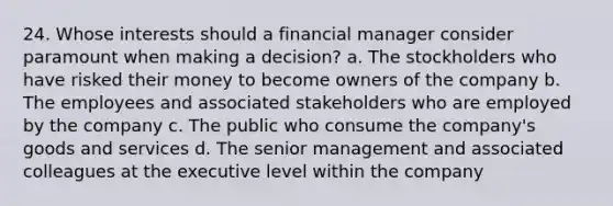 24. Whose interests should a financial manager consider paramount when making a decision? a. The stockholders who have risked their money to become owners of the company b. The employees and associated stakeholders who are employed by the company c. The public who consume the company's goods and services d. The senior management and associated colleagues at the executive level within the company