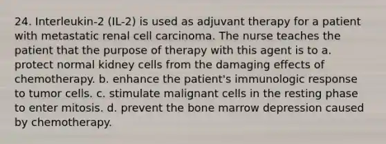 24. Interleukin-2 (IL-2) is used as adjuvant therapy for a patient with metastatic renal cell carcinoma. The nurse teaches the patient that the purpose of therapy with this agent is to a. protect normal kidney cells from the damaging effects of chemotherapy. b. enhance the patient's immunologic response to tumor cells. c. stimulate malignant cells in the resting phase to enter mitosis. d. prevent the bone marrow depression caused by chemotherapy.