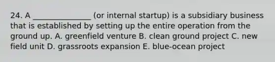 24. A _______________ (or internal startup) is a subsidiary business that is established by setting up the entire operation from the ground up. A. greenfield venture B. clean ground project C. new field unit D. grassroots expansion E. blue-ocean project