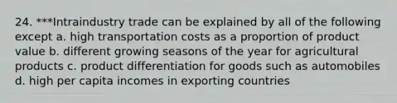 24. ***Intraindustry trade can be explained by all of the following except a. high transportation costs as a proportion of product value b. different growing seasons of the year for agricultural products c. product differentiation for goods such as automobiles d. high per capita incomes in exporting countries