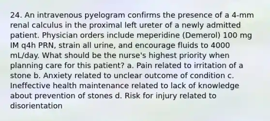 24. An intravenous pyelogram confirms the presence of a 4-mm renal calculus in the proximal left ureter of a newly admitted patient. Physician orders include meperidine (Demerol) 100 mg IM q4h PRN, strain all urine, and encourage fluids to 4000 mL/day. What should be the nurse's highest priority when planning care for this patient? a. Pain related to irritation of a stone b. Anxiety related to unclear outcome of condition c. Ineffective health maintenance related to lack of knowledge about prevention of stones d. Risk for injury related to disorientation