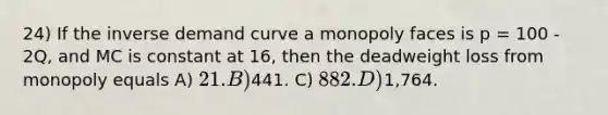 24) If the inverse demand curve a monopoly faces is p = 100 - 2Q, and MC is constant at 16, then the deadweight loss from monopoly equals A) 21. B)441. C) 882. D)1,764.