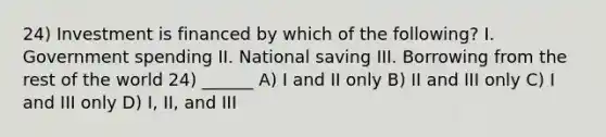 24) Investment is financed by which of the following? I. Government spending II. National saving III. Borrowing from the rest of the world 24) ______ A) I and II only B) II and III only C) I and III only D) I, II, and III