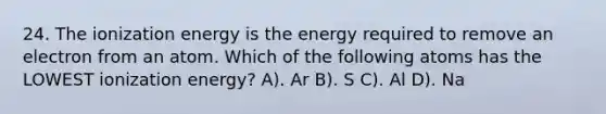 24. The ionization energy is the energy required to remove an electron from an atom. Which of the following atoms has the LOWEST ionization energy? A). Ar B). S C). Al D). Na