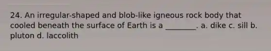 24. An irregular-shaped and blob-like igneous rock body that cooled beneath the surface of Earth is a ________. a. dike c. sill b. pluton d. laccolith