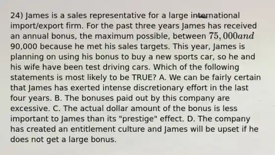 24) James is a sales representative for a large international import/export firm. For the past three years James has received an annual bonus, the maximum possible, between 75,000 and90,000 because he met his sales targets. This year, James is planning on using his bonus to buy a new sports car, so he and his wife have been test driving cars. Which of the following statements is most likely to be TRUE? A. We can be fairly certain that James has exerted intense discretionary effort in the last four years. B. The bonuses paid out by this company are excessive. C. The actual dollar amount of the bonus is less important to James than its "prestige" effect. D. The company has created an entitlement culture and James will be upset if he does not get a large bonus.